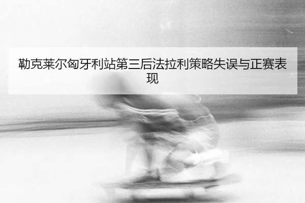 勒克莱尔匈牙利站第三后法拉利策略失误与正赛表现